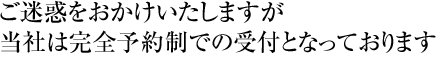 ご迷惑をおかけいたしますが当社は完全予約制での受付となっております